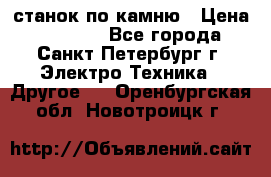 станок по камню › Цена ­ 29 000 - Все города, Санкт-Петербург г. Электро-Техника » Другое   . Оренбургская обл.,Новотроицк г.